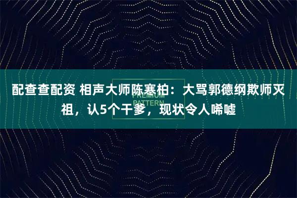 配查查配资 相声大师陈寒柏：大骂郭德纲欺师灭祖，认5个干爹，现状令人唏嘘