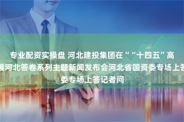 专业配资实操盘 河北建投集团在““十四五”高质量发展河北答卷系列主题新闻发布会河北省国资委专场上答记者问
