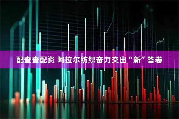 配查查配资 阿拉尔纺织奋力交出“新”答卷