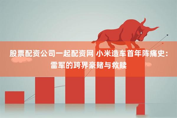 股票配资公司一起配资网 小米造车首年阵痛史：雷军的跨界豪赌与救赎
