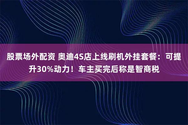 股票场外配资 奥迪4S店上线刷机外挂套餐：可提升30%动力！车主买完后称是智商税