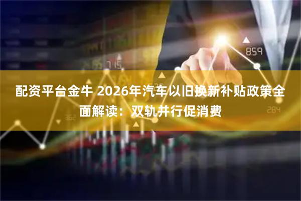 配资平台金牛 2026年汽车以旧换新补贴政策全面解读：双轨并行促消费