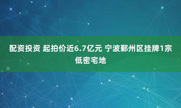 配资投资 起拍价近6.7亿元 宁波鄞州区挂牌1宗低密宅地