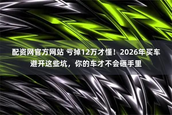 配资网官方网站 亏掉12万才懂！2026年买车避开这些坑，你的车才不会砸手里