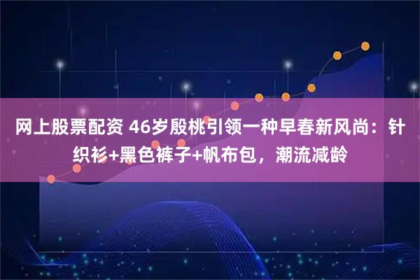 网上股票配资 46岁殷桃引领一种早春新风尚：针织衫+黑色裤子+帆布包，潮流减龄