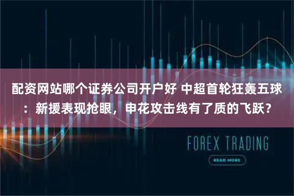 配资网站哪个证券公司开户好 中超首轮狂轰五球：新援表现抢眼，申花攻击线有了质的飞跃？