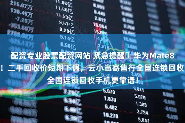 配资专业股票配资网站 紧急提醒️华为Mate80PM放大货！二手回收价短期下调，云小当寄售行全国连锁回收手机更靠谱！