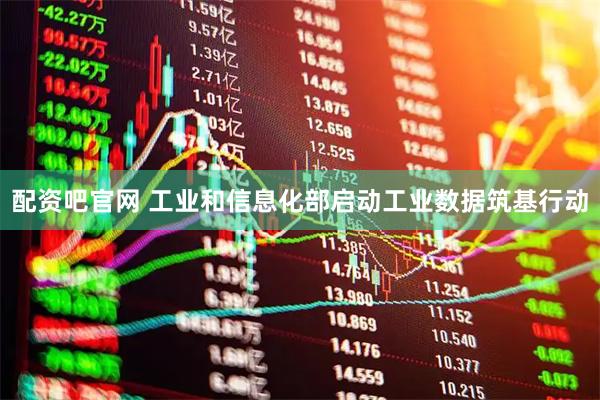 配资吧官网 工业和信息化部启动工业数据筑基行动