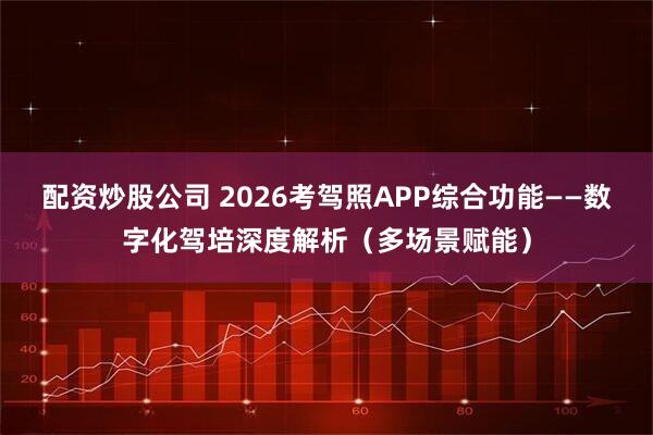 配资炒股公司 2026考驾照APP综合功能——数字化驾培深度解析（多场景赋能）