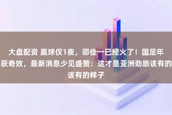 大盘配资 赢球仅1夜，邵佳一已经火了！国足年轻化获奇效，最新消息少见盛赞：这才是亚洲劲旅该有的样子