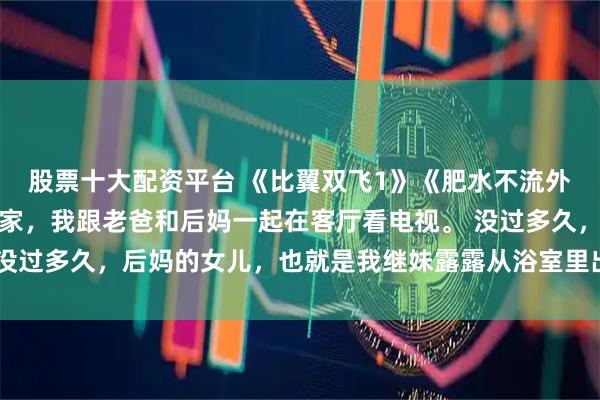 股票十大配资平台 《比翼双飞1》《肥水不流外人田》露露小婷周末在家，我跟老爸和后妈一起在客厅看电视。 没过多久，后妈的女儿，也就是我继妹露露从浴室里出来，她刚洗完